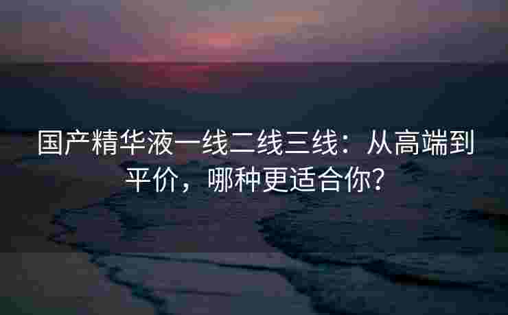 国产精华液一线二线三线：从高端到平价，哪种更适合你？