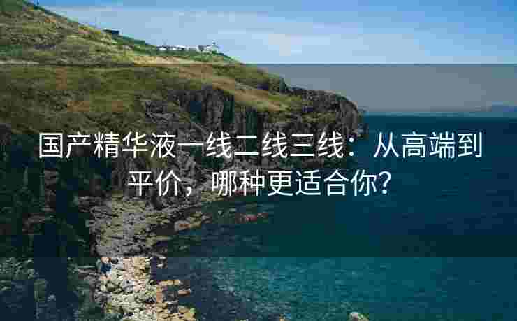 国产精华液一线二线三线：从高端到平价，哪种更适合你？