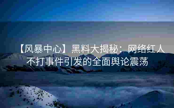【风暴中心】黑料大揭秘：网络红人不打事件引发的全面舆论震荡