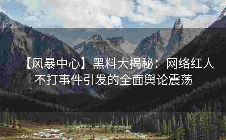 【风暴中心】黑料大揭秘：网络红人不打事件引发的全面舆论震荡
