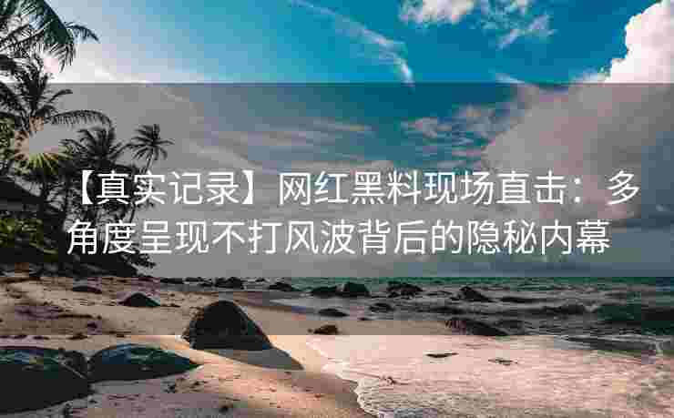 【真实记录】网红黑料现场直击：多角度呈现不打风波背后的隐秘内幕