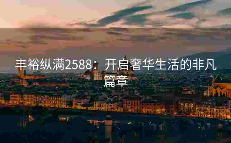 丰裕纵满2588：开启奢华生活的非凡篇章