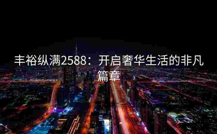 丰裕纵满2588：开启奢华生活的非凡篇章
