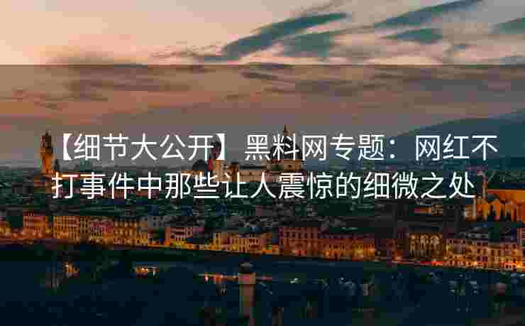 【细节大公开】黑料网专题：网红不打事件中那些让人震惊的细微之处