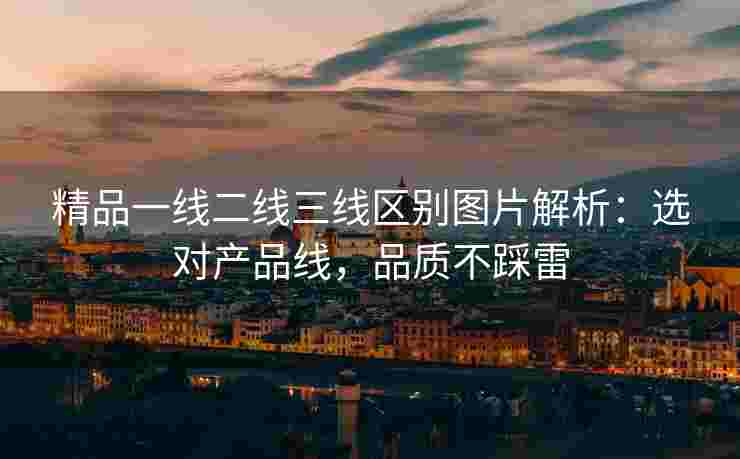 精品一线二线三线区别图片解析：选对产品线，品质不踩雷