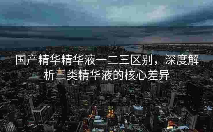 国产精华精华液一二三区别，深度解析三类精华液的核心差异