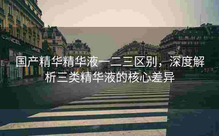 国产精华精华液一二三区别，深度解析三类精华液的核心差异