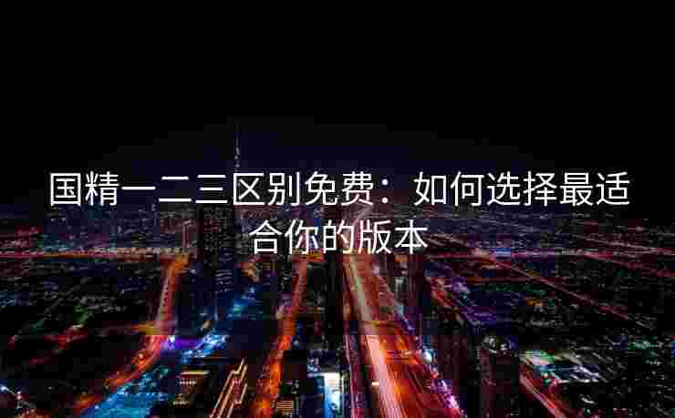 国精一二三区别免费：如何选择最适合你的版本