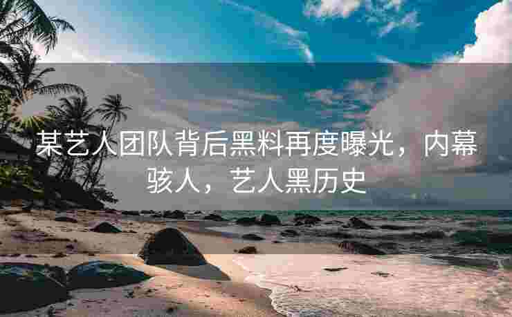 某艺人团队背后黑料再度曝光，内幕骇人，艺人黑历史