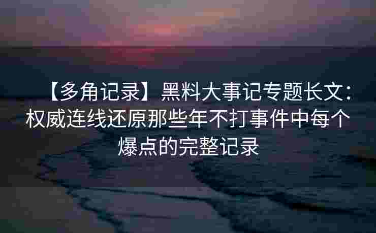 【多角记录】黑料大事记专题长文：权威连线还原那些年不打事件中每个爆点的完整记录