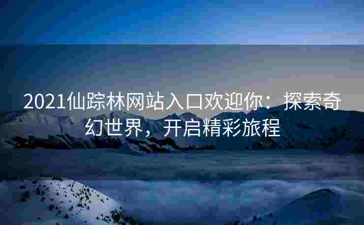 2021仙踪林网站入口欢迎你：探索奇幻世界，开启精彩旅程