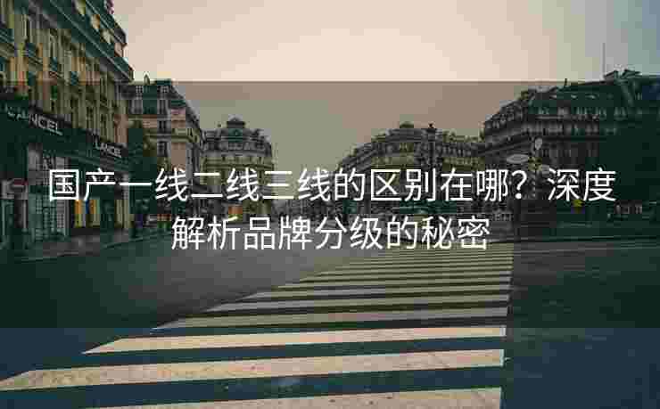 国产一线二线三线的区别在哪？深度解析品牌分级的秘密