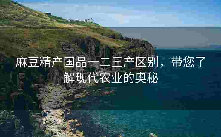 麻豆精产国品一二三产区别，带您了解现代农业的奥秘